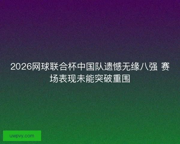 2026网球联合杯中国队遗憾无缘八强 赛场表现未能突破重围
