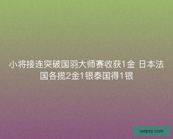 小将接连突破国羽大师赛收获1金 日本法国各揽2金1银泰国得1银 小将接连突破国羽大师赛收获1金 日本法国各揽2金1银泰国得1银