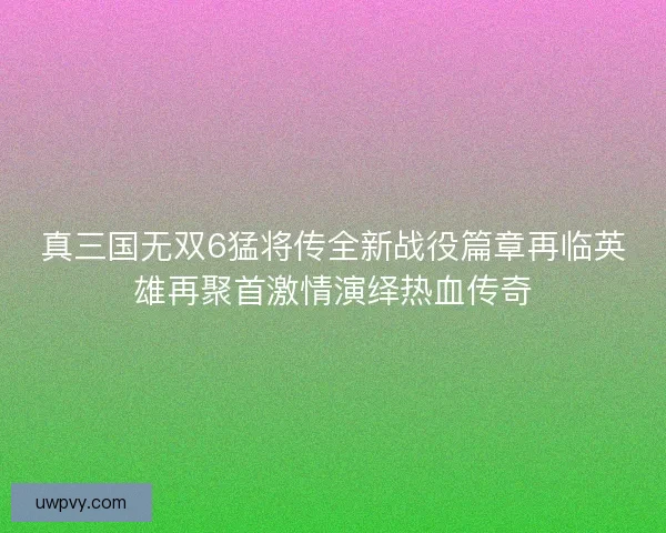 真三国无双6猛将传全新战役篇章再临英雄再聚首激情演绎热血传奇