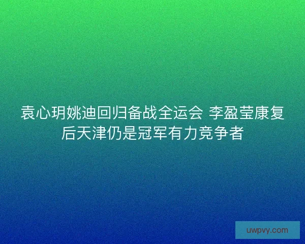 袁心玥姚迪回归备战全运会 李盈莹康复后天津仍是冠军有力竞争者