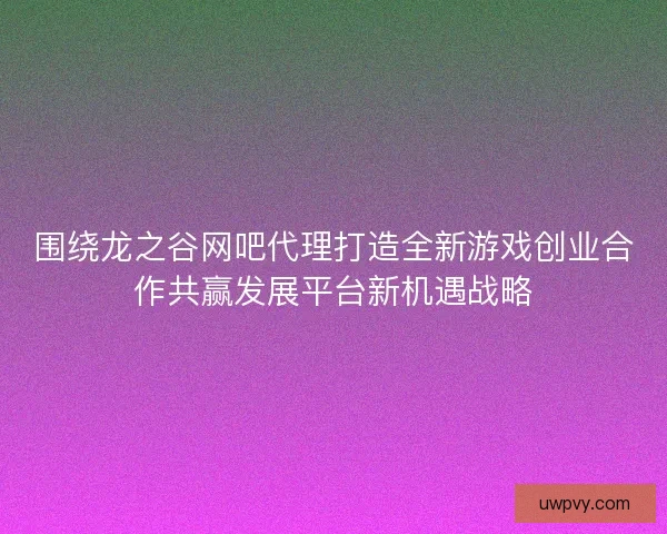 围绕龙之谷网吧代理打造全新游戏创业合作共赢发展平台新机遇战略