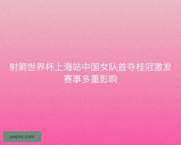 射箭世界杯上海站中国女队首夺桂冠激发赛事多重影响