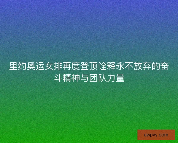 里约奥运女排再度登顶诠释永不放弃的奋斗精神与团队力量