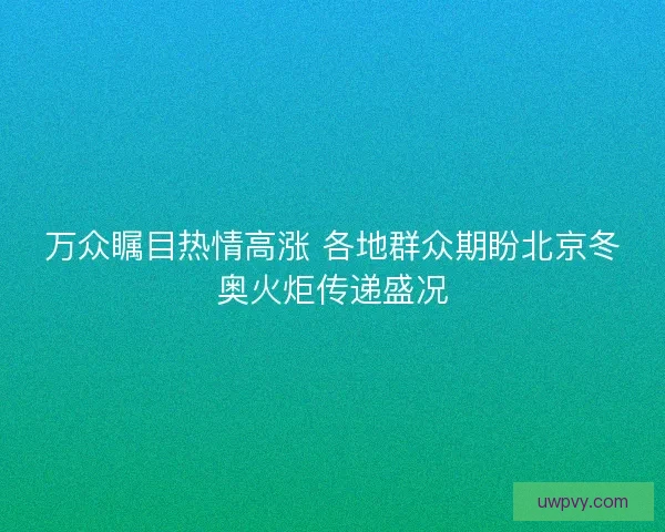 万众瞩目热情高涨 各地群众期盼北京冬奥火炬传递盛况
