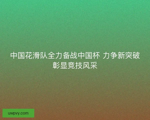 中国花滑队全力备战中国杯 力争新突破彰显竞技风采