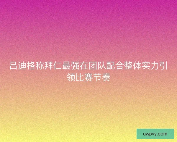 吕迪格称拜仁最强在团队配合整体实力引领比赛节奏