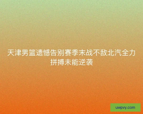 天津男篮遗憾告别赛季末战不敌北汽全力拼搏未能逆袭