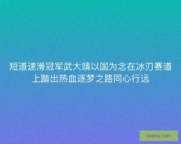 短道速滑冠军武大靖以国为念在冰刃赛道上踏出热血逐梦之路同心行远