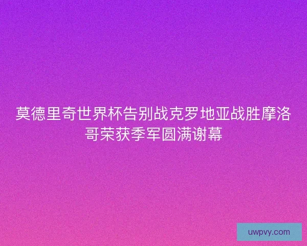 莫德里奇世界杯告别战克罗地亚战胜摩洛哥荣获季军圆满谢幕