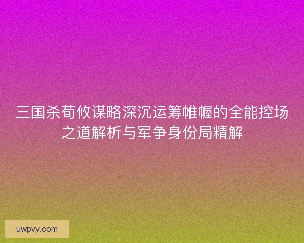 三国杀荀攸谋略深沉运筹帷幄的全能控场之道解析与军争身份局精解