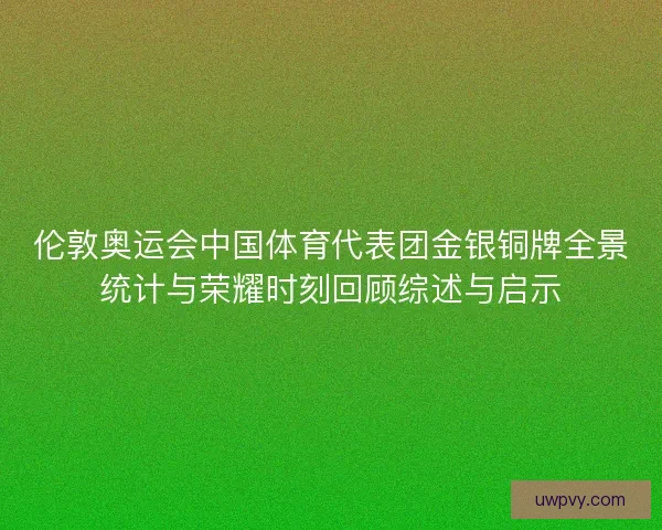 伦敦奥运会中国体育代表团金银铜牌全景统计与荣耀时刻回顾综述与启示