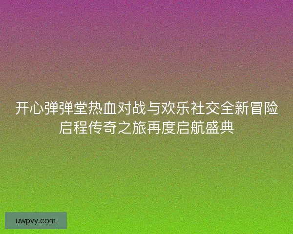 开心弹弹堂热血对战与欢乐社交全新冒险启程传奇之旅再度启航盛典