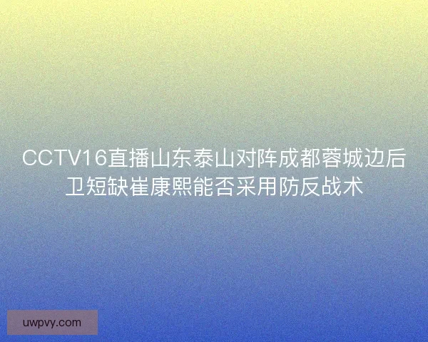 CCTV16直播山东泰山对阵成都蓉城边后卫短缺崔康熙能否采用防反战术