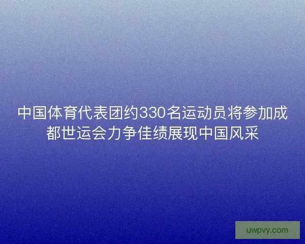中国体育代表团约330名运动员将参加成都世运会力争佳绩展现中国风采