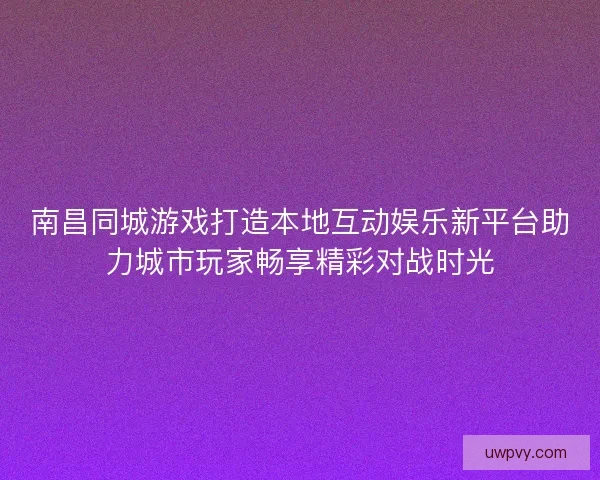 南昌同城游戏打造本地互动娱乐新平台助力城市玩家畅享精彩对战时光 南昌同城游戏打造本地互动娱乐新平台助力城市玩家畅享精彩对战时光