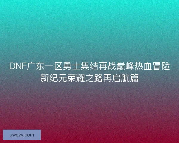 DNF广东一区勇士集结再战巅峰热血冒险新纪元荣耀之路再启航篇