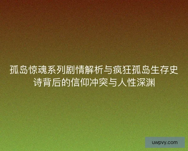 孤岛惊魂系列剧情解析与疯狂孤岛生存史诗背后的信仰冲突与人性深渊