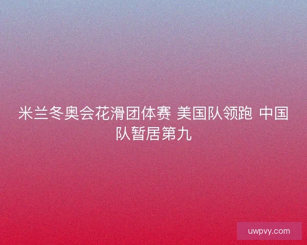 米兰冬奥会花滑团体赛 美国队领跑 中国队暂居第九